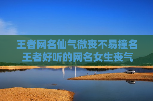 王者网名仙气微丧不易撞名 王者好听的网名女生丧气