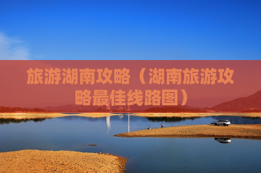 旅游湖南攻略（湖南旅游攻略最佳线路图）