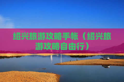 绍兴旅游攻略手帐（绍兴旅游攻略自由行）