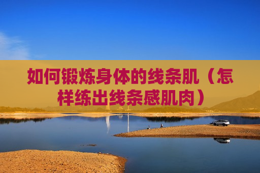 如何锻炼身体的线条肌（怎样练出线条感肌肉）