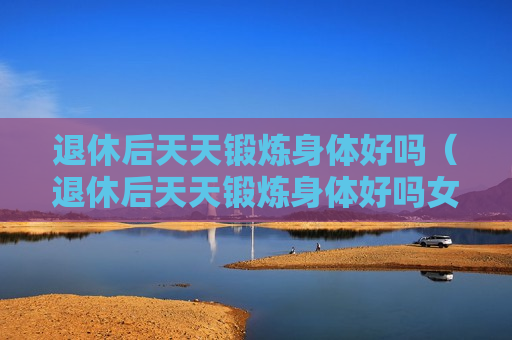 退休后天天锻炼身体好吗（退休后天天锻炼身体好吗女）