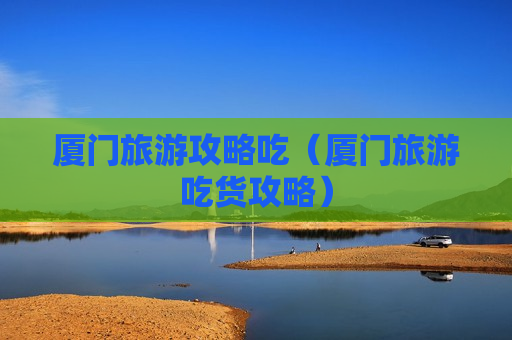 厦门旅游攻略吃（厦门旅游吃货攻略）