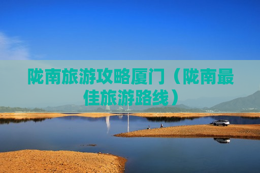 陇南旅游攻略厦门（陇南最佳旅游路线）