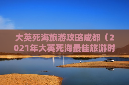 大英死海旅游攻略成都（2021年大英死海最佳旅游时间）
