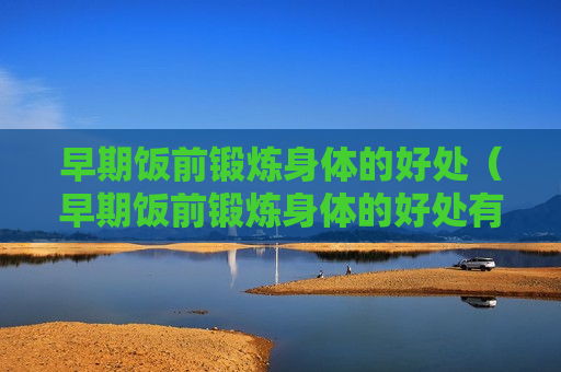 早期饭前锻炼身体的好处（早期饭前锻炼身体的好处有哪些）