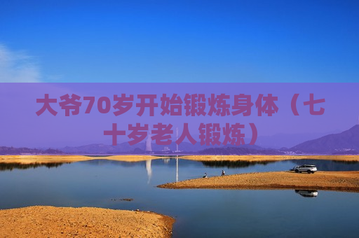 大爷70岁开始锻炼身体（七十岁老人锻炼）