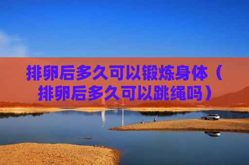 排卵后多久可以锻炼身体（排卵后多久可以跳绳吗）