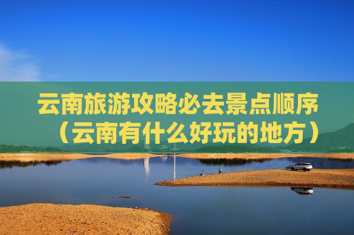 云南旅游攻略必去景点顺序（云南有什么好玩的地方）