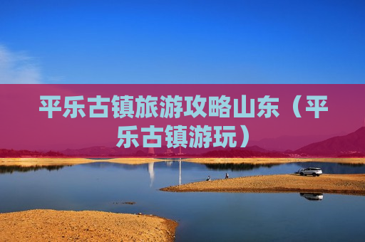 平乐古镇旅游攻略山东（平乐古镇游玩）