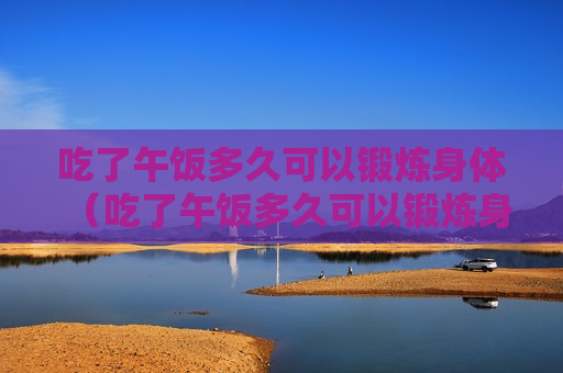吃了午饭多久可以锻炼身体（吃了午饭多久可以锻炼身体好）