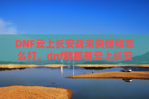 DNF云上长安战未央怪物怎么打，dnf韩服有云上长安战未央