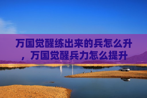 万国觉醒练出来的兵怎么升，万国觉醒兵力怎么提升