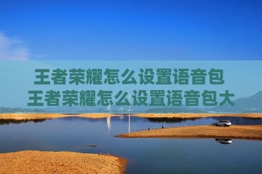 王者荣耀怎么设置语音包 王者荣耀怎么设置语音包大佬救命