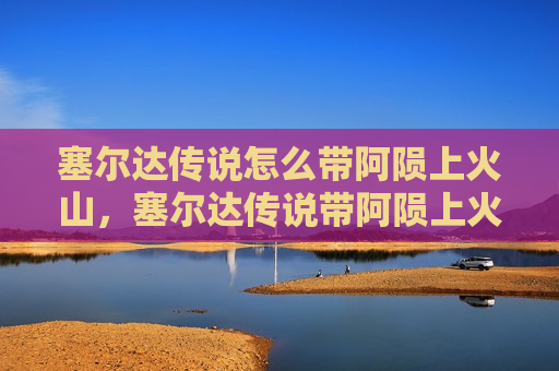 塞尔达传说怎么带阿陨上火山，塞尔达传说带阿陨上火山攻略