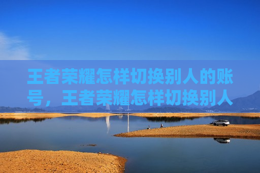王者荣耀怎样切换别人的账号，王者荣耀怎样切换别人的账号扫码