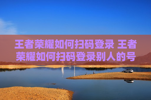 王者荣耀如何扫码登录 王者荣耀如何扫码登录别人的号