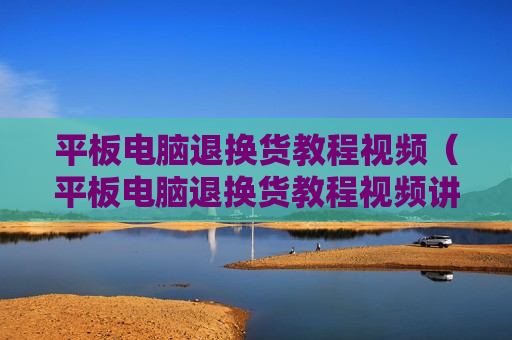 平板电脑退换货教程视频（平板电脑退换货教程视频讲解）