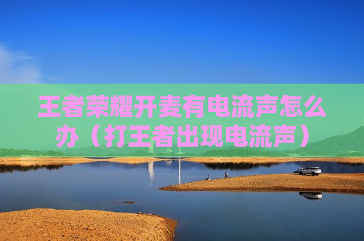 王者荣耀开麦有电流声怎么办（打王者出现电流声）