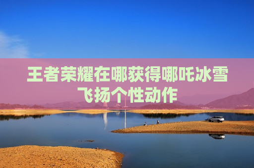 王者荣耀在哪获得哪吒冰雪飞扬个性动作