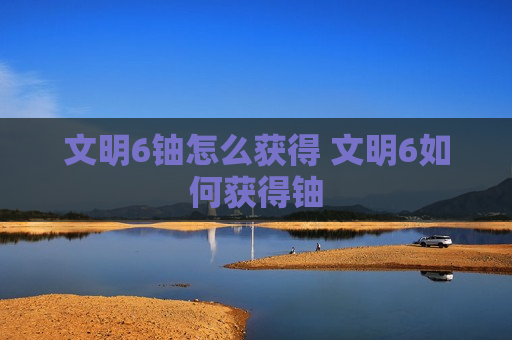 文明6铀怎么获得 文明6如何获得铀