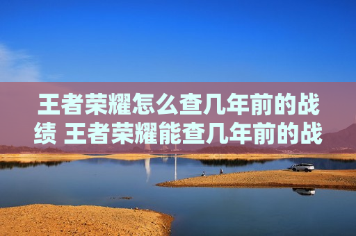 王者荣耀怎么查几年前的战绩 王者荣耀能查几年前的战绩吗