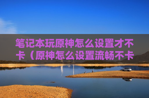 笔记本玩原神怎么设置才不卡（原神怎么设置流畅不卡）