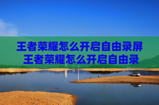 王者荣耀怎么开启自由录屏 王者荣耀怎么开启自由录屏和王者时刻呢?