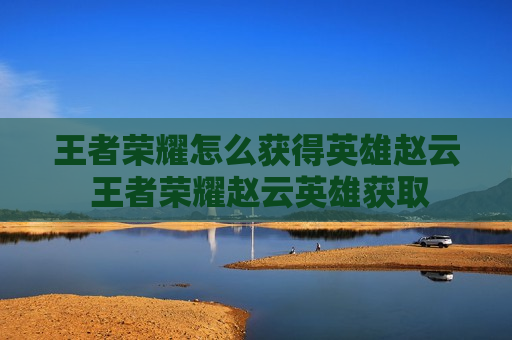 王者荣耀怎么获得英雄赵云 王者荣耀赵云英雄获取