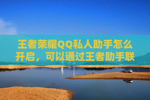 王者荣耀QQ私人助手怎么开启，可以通过王者助手联系对方QQ吗