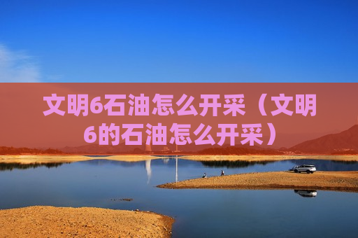 文明6石油怎么开采（文明6的石油怎么开采）