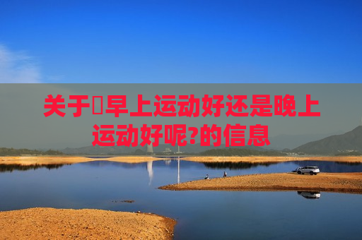 关于​早上运动好还是晚上运动好呢?的信息
