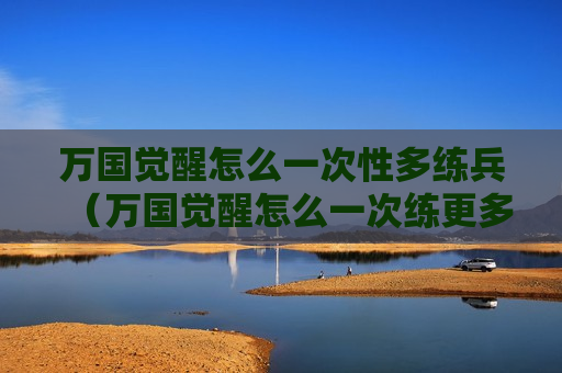 万国觉醒怎么一次性多练兵（万国觉醒怎么一次练更多兵）