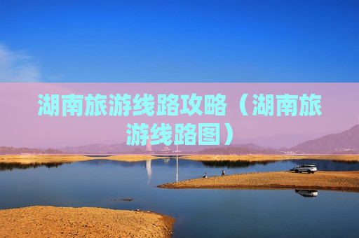 湖南旅游线路攻略（湖南旅游线路图）