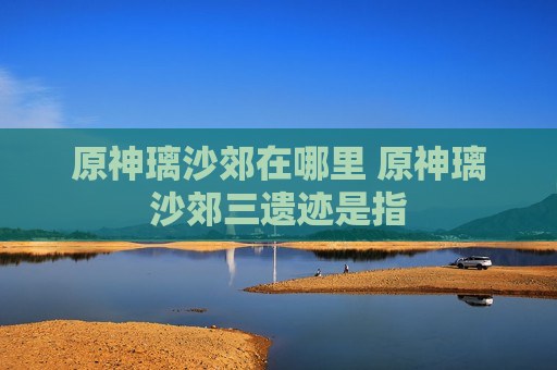 原神璃沙郊在哪里 原神璃沙郊三遗迹是指