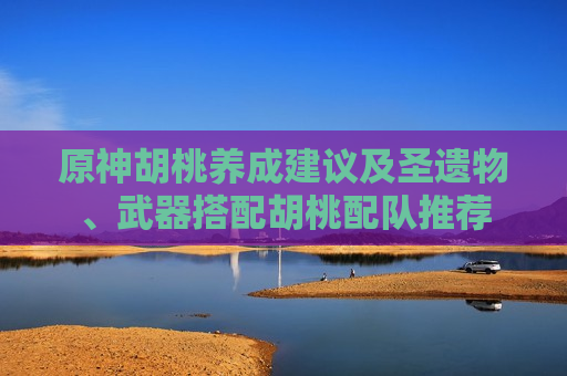 原神胡桃养成建议及圣遗物、武器搭配胡桃配队推荐