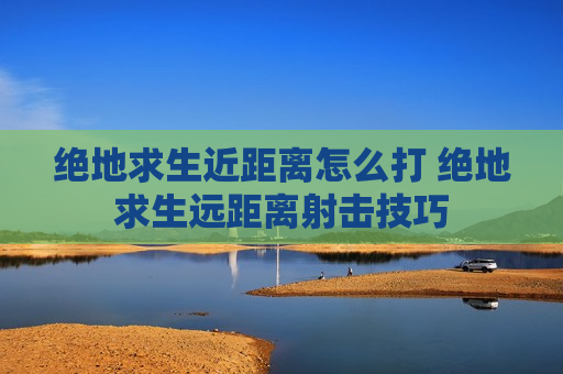 绝地求生近距离怎么打 绝地求生远距离射击技巧