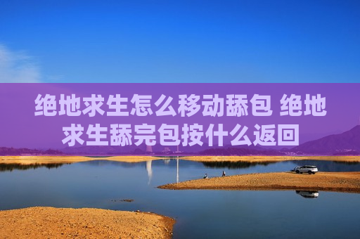 绝地求生怎么移动舔包 绝地求生舔完包按什么返回
