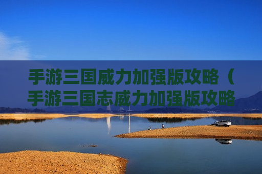 手游三国威力加强版攻略（手游三国志威力加强版攻略）