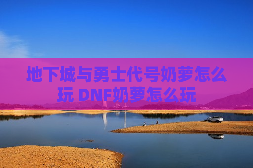 地下城与勇士代号奶萝怎么玩 DNF奶萝怎么玩