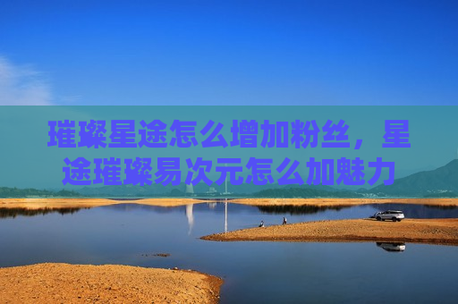 璀璨星途怎么增加粉丝，星途璀璨易次元怎么加魅力