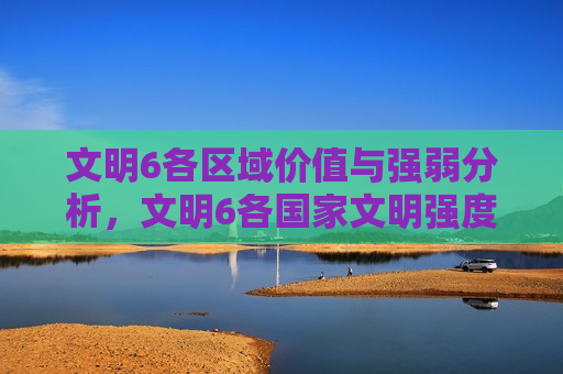 文明6各区域价值与强弱分析，文明6各国家文明强度分析