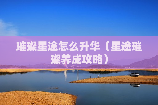 璀璨星途怎么升华（星途璀璨养成攻略）