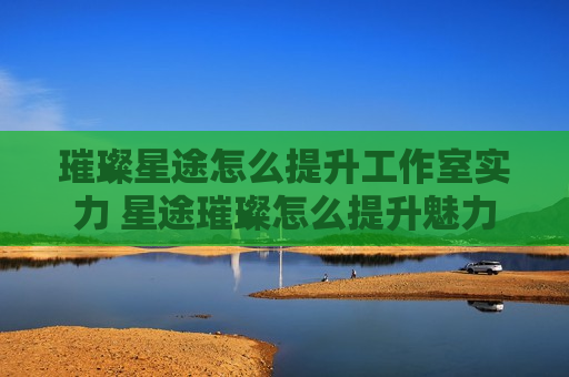 璀璨星途怎么提升工作室实力 星途璀璨怎么提升魅力