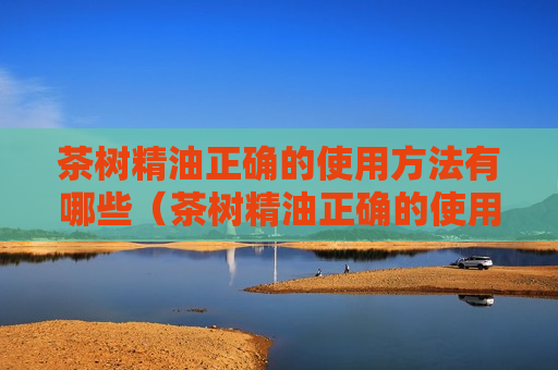 茶树精油正确的使用方法有哪些（茶树精油正确的使用方法有哪些呢）