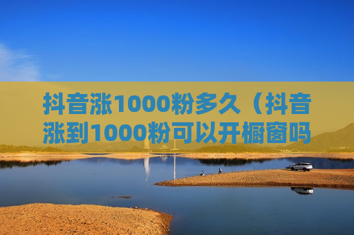 抖音涨1000粉多久（抖音涨到1000粉可以开橱窗吗）