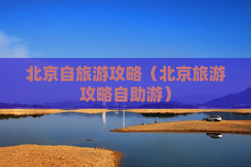 北京自旅游攻略（北京旅游攻略自助游）