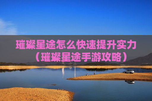 璀璨星途怎么快速提升实力（璀璨星途手游攻略）