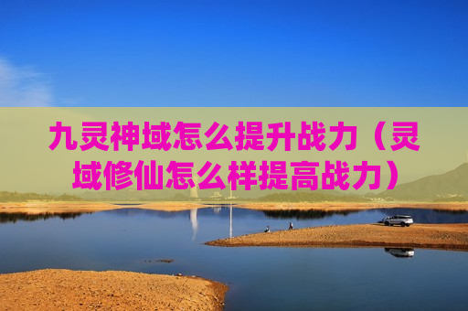 九灵神域怎么提升战力（灵域修仙怎么样提高战力）