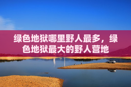 绿色地狱哪里野人最多，绿色地狱最大的野人营地