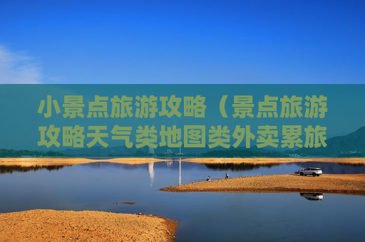 小景点旅游攻略（景点旅游攻略天气类地图类外卖累旅游攻略类）
